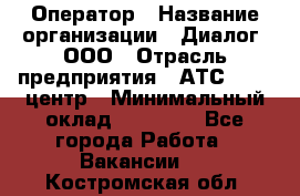 Оператор › Название организации ­ Диалог, ООО › Отрасль предприятия ­ АТС, call-центр › Минимальный оклад ­ 28 000 - Все города Работа » Вакансии   . Костромская обл.